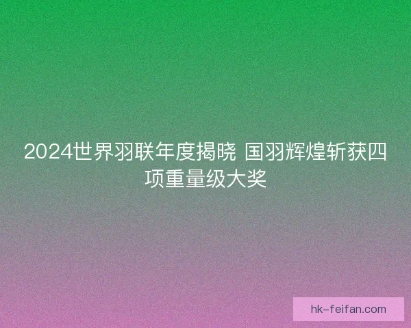 2024世界羽联年度揭晓 国羽辉煌斩获四项重量级大奖