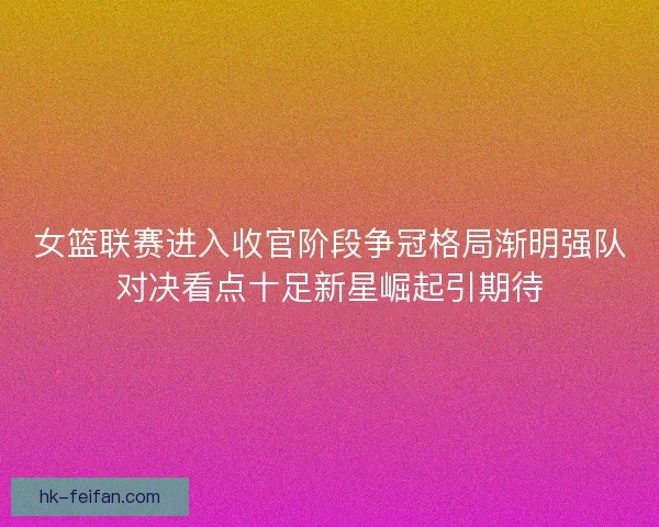 女篮联赛进入收官阶段争冠格局渐明强队对决看点十足新星崛起引期待